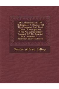 The Americans in the Philippines: A History of the Conquest and First Years of Occupation, with an Introductory Account of the Spanish Rule, Volume 2.