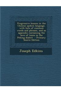Progressive Lessons in the Chinese Spoken Language, with Lists of Common Words and Phrases, and an Appendix Containing the Laws of Tones in the Peking Dialect