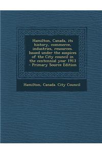 Hamilton, Canada, Its History, Commerce, Industries, Resources. Issued Under the Auspices of the City Council in the Centennial Year 1913 - Primary Source Edition