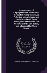 On the Supply of Employment and Subsistence for the Labouring Classes, in Fisheries, Manufactures, and the Cultivation of Waste Lands; With Remarks on the Operation of the Salt Duties, and a Proposal for Their Repeal