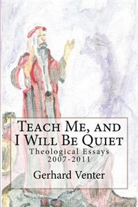 Teach Me, and I Will Be Quiet: Theological Essays 2007-2011