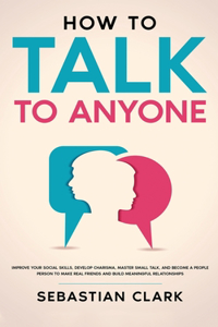 How To Talk To Anyone: Improve Your Social Skills, Develop Charisma, Master Small Talk, and Become a People Person to Make Real Friends and Build Meaningful Relationships.