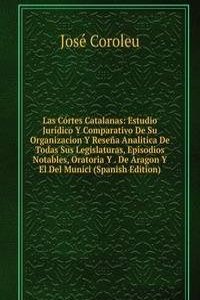 Las Cortes Catalanas: Estudio Juridico Y Comparativo De Su Organizacion Y Resena Analitica De Todas Sus Legislaturas, Episodios Notables, Oratoria Y . De Aragon Y El Del Munici (Spanish Edition)