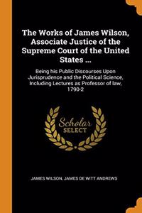 The Works of James Wilson, Associate Justice of the Supreme Court of the United States ...: Being his Public Discourses Upon Jurisprudence and the Pol