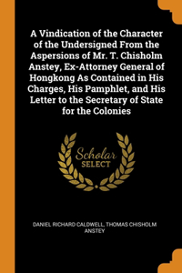 A Vindication of the Character of the Undersigned From the Aspersions of Mr. T. Chisholm Anstey, Ex-Attorney General of Hongkong As Contained in His Charges, His Pamphlet, and His Letter to the Secretary of State for the Colonies