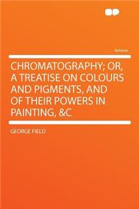 Chromatography; Or, a Treatise on Colours and Pigments, and of Their Powers in Painting, &C