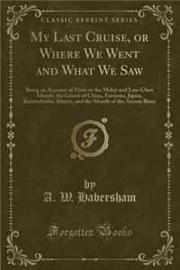 My Last Cruise, or Where We Went and What We Saw: Being an Account of Visits to the Malay and Loo-Choo Islands, the Coasts of China, Formosa, Japan, Kamtschatka, Siberia, and the Mouth of the Amoor River (Classic Reprint)