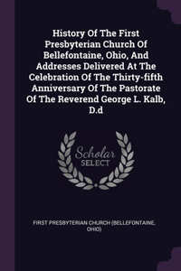 History Of The First Presbyterian Church Of Bellefontaine, Ohio, And Addresses Delivered At The Celebration Of The Thirty-fifth Anniversary Of The Pastorate Of The Reverend George L. Kalb, D.d