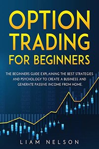 Option Trading for Beginners: The Beginners Guide Explaining the Best Strategies and Psychology to Create a Business and Generate Passive Income from Home.