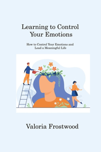 Learning to Control Your Emotions: How to Control Your Emotions and Lead a Meaningful Life