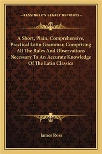 A Short, Plain, Comprehensive, Practical Latin Grammar, Comprising All The Rules And Observations Necessary To An Accurate Knowledge Of The Latin Classics