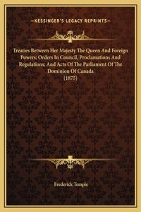 Treaties Between Her Majesty The Queen And Foreign Powers; Orders In Council, Proclamations And Regulations; And Acts Of The Parliament Of The Dominion Of Canada (1875)