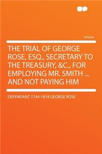 The Trial of George Rose, Esq., Secretary to the Treasury, &c., for Employing Mr. Smith ... and Not Paying Him