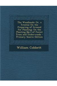 The Woodlands: Or, a Treatise on the Preparing of Ground for Planting; On the Planting [&C.] of Forest Trees and Underwoods - Primary: Or, a Treatise on the Preparing of Ground for Planting; On the Planting [&C.] of Forest Trees and Underwoods - Primary