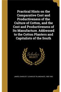 Practical Hints on the Comparative Cost and Productiveness of the Culture of Cotton, and the Cost and Productiveness of Its Manufacture. Addressed to the Cotton Planters and Capitalists of the South