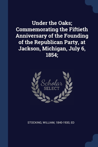 Under the Oaks; Commemorating the Fiftieth Anniversary of the Founding of the Republican Party, at Jackson, Michigan, July 6, 1854;