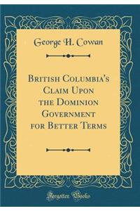 British Columbia's Claim Upon the Dominion Government for Better Terms (Classic Reprint)