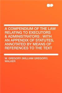 A Compendium of the Law Relating to Executors & Administrators: With an Appendix of Statutes, Annotated by Means of References to the Text