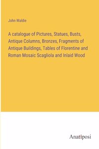 catalogue of Pictures, Statues, Busts, Antique Columns, Bronzes, Fragments of Antique Buildings, Tables of Florentine and Roman Mosaic Scagliola and Inlaid Wood