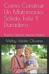 Como Construir Un Matrimonio: Sólido, Feliz Y Duradero: Buenos Esposos; Buenos Padres