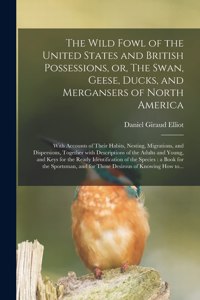 Wild Fowl of the United States and British Possessions, or, The Swan, Geese, Ducks, and Mergansers of North America [microform]: With Accounts of Their Habits, Nesting, Migrations, and Dispersions, Together With Descriptions of the Adults And...