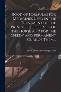 Book of Formulas for Medicines Used in the Treatment of the Principle [!] Diseases of the Horse and for the Speedy and Permanent Cure of Them ..