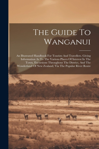 Guide To Wanganui: An Illustrated Handbook For Tourists And Travellers. Giving Information As To The Various Places Of Interest In The Town, Excursions Throughout The 