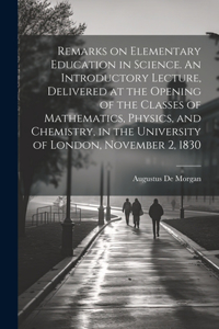 Remarks on Elementary Education in Science. An Introductory Lecture, Delivered at the Opening of the Classes of Mathematics, Physics, and Chemistry, in the University of London, November 2, 1830