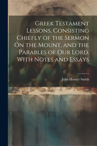 Greek Testament Lessons, Consisting Chiefly of the Sermon On the Mount, and the Parables of Our Lord. With Notes and Essays