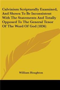 Calvinism Scripturally Examined, And Shown To Be Inconsistent With The Statements And Totally Opposed To The General Tenor Of The Word Of God (1836)