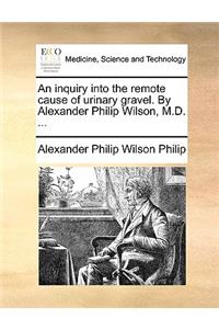 An Inquiry Into the Remote Cause of Urinary Gravel. by Alexander Philip Wilson, M.D. ...