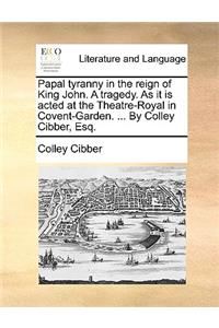 Papal Tyranny in the Reign of King John. a Tragedy. as It Is Acted at the Theatre-Royal in Covent-Garden. ... by Colley Cibber, Esq.