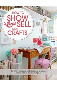How to Show & Sell Your Crafts: How to Build Your Craft Business at Home, Online, and in the Marketplace