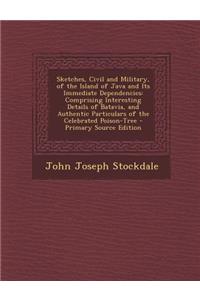 Sketches, Civil and Military, of the Island of Java and Its Immediate Dependencies: Comprising Interesting Details of Batavia, and Authentic Particulars of the Celebrated Poison-Tree