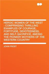 Heroic Women of the West: Comprinsing Thrilling Examples of Courage, Fortitude, Devotedness, and Self-Sacrifice, Among the Pioneer Mothers of the Western Country