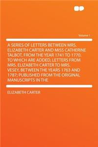 A Series of Letters Between Mrs. Elizabeth Carter and Miss Catherine Talbot, from the Year 1741 to 1770. to Which Are Added, Letters from Mrs. Elizabeth Carter to Mrs. Vesey, Between the Years 1763 and 1787; Published from the Original Manuscripts