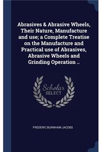 Abrasives & Abrasive Wheels, Their Nature, Manufacture and use; a Complete Treatise on the Manufacture and Practical use of Abrasives, Abrasive Wheels and Grinding Operation ..