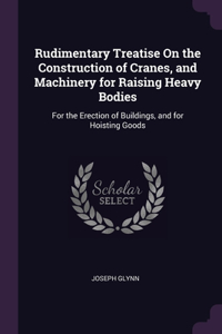 Rudimentary Treatise On the Construction of Cranes, and Machinery for Raising Heavy Bodies
