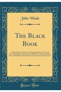 The Black Book: An Exposition of Abuses in Church and State, Courts of Law, Municipal Corporations and Public Companies; With a Precis of the House of Commons, Past, Present, and to Come (Classic Reprint)