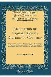 Regulation of Liquor Traffic, District of Columbia: Hearing Before the Committee on the District of Columbia of the United States Senate on the Bill S. 5473, to Better Regulate the Traffic in Intoxicating Liquors in the District of Columbia
