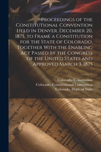 Proceedings of the Constitutional Convention Held in Denver, December 20, 1875, to Frame a Constitution for the State of Colorado, Together With the Enabling act Passed by the Congress of the United States and Approved March 3, 1875