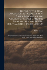 Report of the Oral Discussion Between Mr. M.W. Green, Minister of the Church of Christ ... and Mr. Thos. Walker, the Young Spiritualistic Trance Medium ...