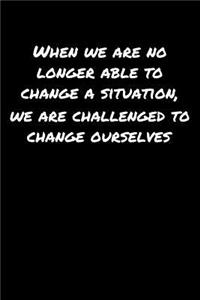 When We Are No Longer Able To Change A Situation We Are Challenged To Change Ourselves