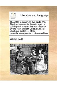 Thoughts in Prison. in Five Parts. Viz. the Imprisonment - The Retrospect - Public Punishment - The Trial - Futurity. by the REV. William Dodd, LL.D. to Which Are Added, ... Other Miscellaneous Pieces