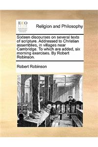 Sixteen Discourses on Several Texts of Scripture. Addressed to Christian Assemblies, in Villages Near Cambridge. to Which Are Added, Six Morning Exercises. by Robert Robinson.