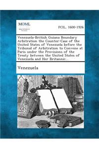 Venezuela-British Guiana Boundary Arbitration the Counter-Case of the United States of Venezuela Before the Tribunal of Arbitration to Convene at Pari