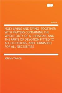 Holy Living and Dying: Together with Prayers Containing the Whole Duty of a Christian, and the Parts of Devotion Fitted to All Occasions, and Furnished for All Necessities