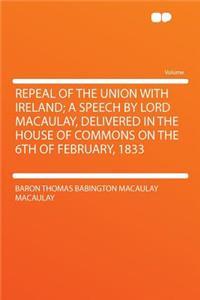 Repeal of the Union with Ireland; A Speech by Lord Macaulay, Delivered in the House of Commons on the 6th of February, 1833