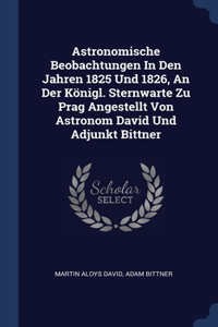 Astronomische Beobachtungen In Den Jahren 1825 Und 1826, An Der Königl. Sternwarte Zu Prag Angestellt Von Astronom David Und Adjunkt Bittner