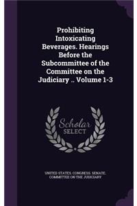 Prohibiting Intoxicating Beverages. Hearings Before the Subcommittee of the Committee on the Judiciary .. Volume 1-3